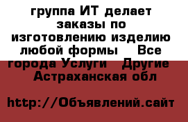 группа ИТ делает заказы по изготовлению изделию любой формы  - Все города Услуги » Другие   . Астраханская обл.